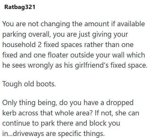 Ratbag321 You are not changing the amount if available parking overall, you are just giving your household 2 fixed spaces rather than one fixed and one floater outside your wall which he sees wrongly as his girlfriend's fixed space. Tough old boots. Only thing being, do you have a dropped kerb across that whole area? If not, she can continue to park there and block you in...driveways are specific things.