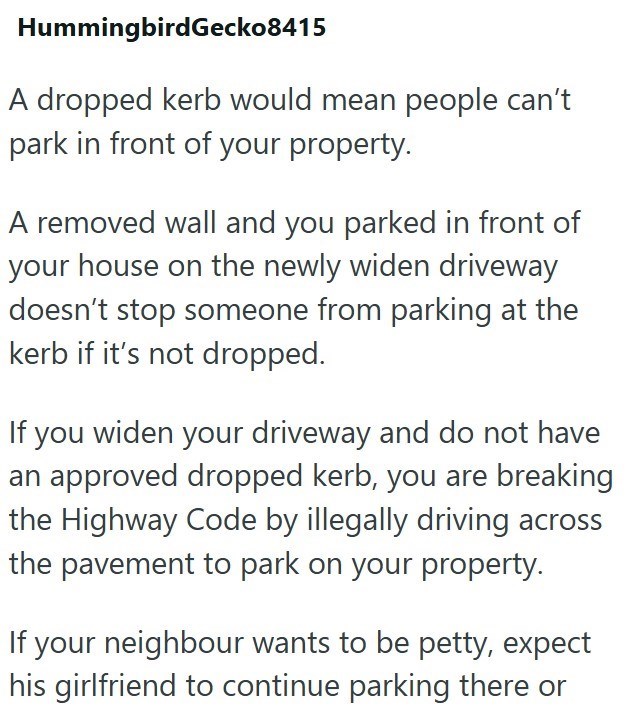 Hummingbird Gecko8415 A dropped kerb would mean people can't park in front of your property. A removed wall and you parked in front of your house on the newly widen driveway doesn't stop someone from parking at the kerb if it's not dropped. If you widen your driveway and do not have an approved dropped kerb, you are breaking the Highway Code by illegally driving across the pavement to park on your property. If your neighbour wants to be petty, expect his girlfriend to continue parking there or