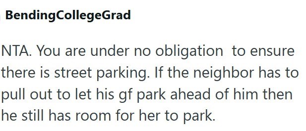 BendingCollegeGrad NTA. You are under no obligation to ensure there is street parking. If the neighbor has to pull out to let his gf park ahead of him then he still has room for her to park.