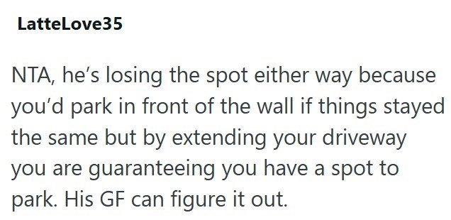 LatteLove35 NTA, he's losing the spot either way because you'd park in front of the wall if things stayed the same but by extending your driveway you are guaranteeing you have a spot to park. His GF can figure it out.