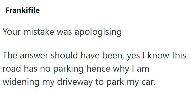 Frankifile Your mistake was apologising The answer should have been, yes I know this road has no parking hence why I am widening my driveway to park my car.