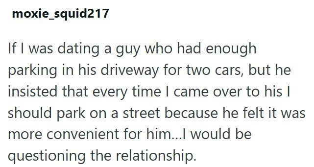moxie_squid217 If I was dating a guy who had enough parking in his driveway for two cars, but he insisted that every time I came over to his I should park on a street because he felt it was more convenient for him...I would be questioning the relationship.