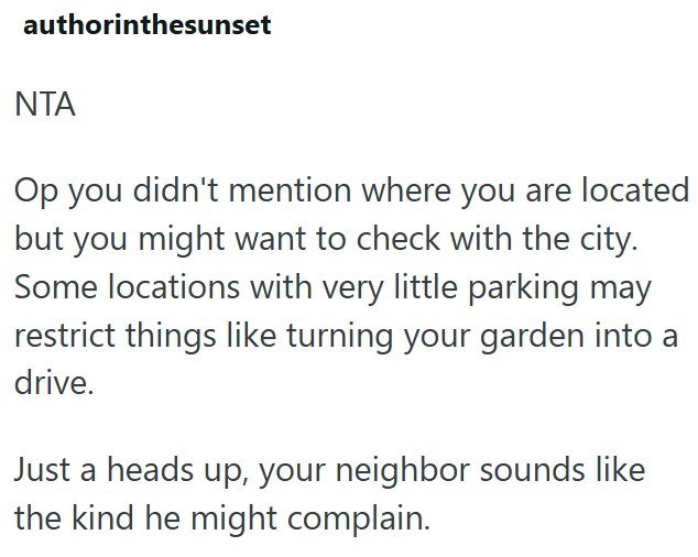 authorinthesunset NTA Op you didn't mention where you are located but you might want to check with the city. Some locations with very little parking may restrict things like turning your garden into a drive. Just a heads up, your neighbor sounds like the kind he might complain.