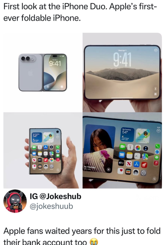 First look at the iPhone Duo. Apple's first- ever foldable iPhone. 9:41 Wed Apr 1 9:41 54° tv A On This Day 10 -Jokes hub IG @Jokeshub @jokeshuub Apple fans waited years for this just to fold their bank account too