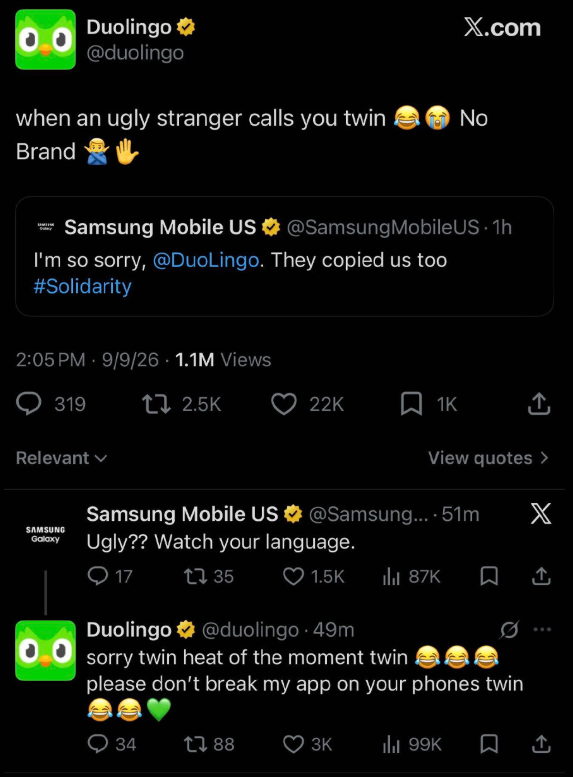 Duolingo✶ @duolingo X.com when an ugly stranger calls you twin No Brand Samsung Mobile US @Samsung Mobile US. 1h I'm so sorry, @DuoLingo. They copied us too #Solidarity 2:05 PM 9/9/26 1.1M Views . 319 t 2.5K 22K 1K ↑ Relevant View quotes > SAMSUNG Galaxy Samsung Mobile US @Samsung....51m Ugly?? Watch your language. X 17 1735 1.5K lil 87K ↑ Duolingo @duolingo.49m sorry twin heat of the moment twin please don't break my app on your phones twin 34 17 88 3K ılı 99K