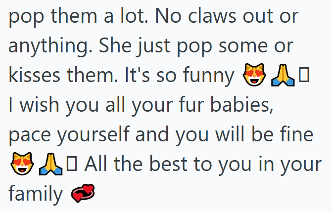 pop them a lot. No claws out or anything. She just pop some or kisses them. It's so funny I wish you all your fur babies, pace yourself and you will be fine A ☐ All the best to you in your family