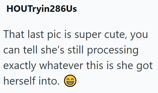 HOUTryin286Us That last pic is super cute, you can tell she's still processing exactly whatever this is she got herself into.