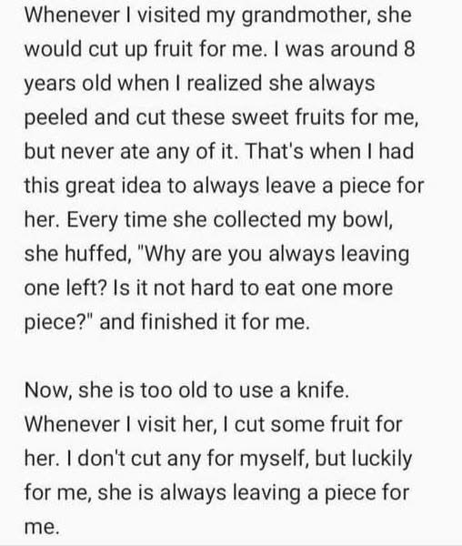 Whenever I visited my grandmother, she would cut up fruit for me. I was around 8 years old when I realized she always peeled and cut these sweet fruits for me, but never ate any of it. That's when I had this great idea to always leave a piece for her. Every time she collected my bowl, she huffed, "Why are you always leaving one left? Is it not hard to eat one more piece?" and finished it for me. Now, she is too old to use a knife. Whenever I visit her, I cut some fruit for her. I don't cut any f