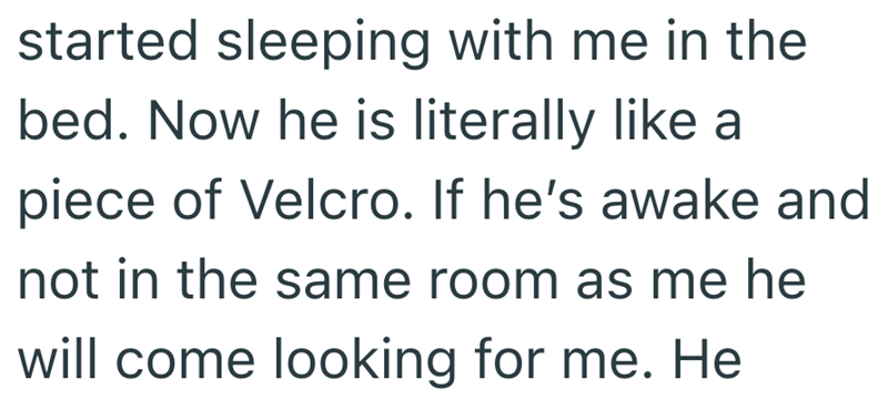 started sleeping with me in the bed. Now he is literally like a piece of Velcro. If he's awake and not in the same room as me he will come looking for me. He