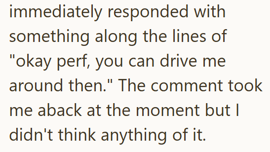 immediately responded with something along the lines of "okay perf, you can drive me around then." The comment took me aback at the moment but I didn't think anything of it.