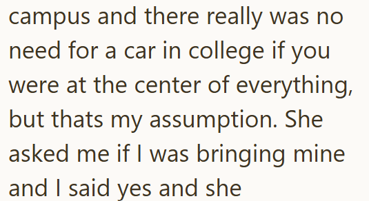 campus and there really was no need for a car in college if you were at the center of everything, but thats my assumption. She asked me if I was bringing mine and I said yes and she