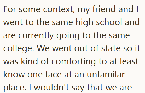 For some context, my friend and I went to the same high school and are currently going to the same college. We went out of state so it was kind of comforting to at least know one face at an unfamilar place. I wouldn't say that we are