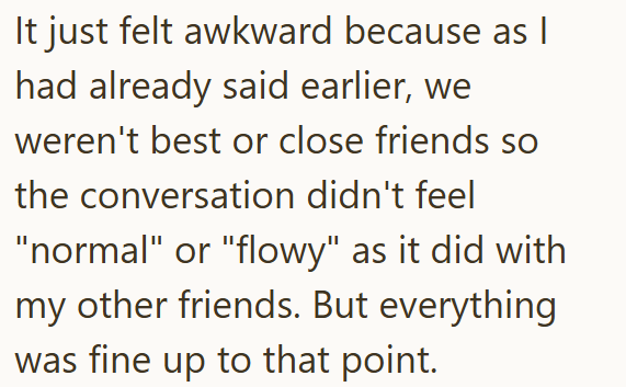It just felt awkward because as | had already said earlier, we weren't best or close friends so the conversation didn't feel "normal" or "flowy" as it did with my other friends. But everything was fine up to that point.