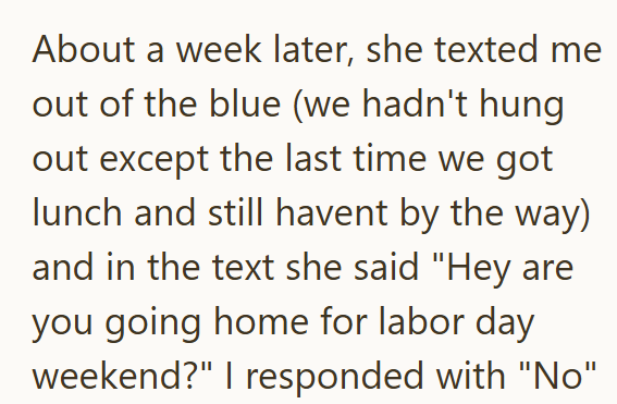 About a week later, she texted me out of the blue (we hadn't hung out except the last time we got lunch and still havent by the way) and in the text she said "Hey are you going home for labor day weekend?" I responded with "No"