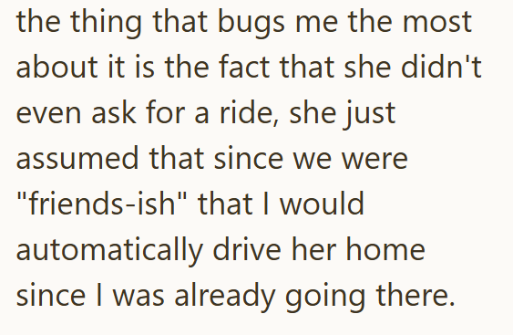 the thing that bugs me the most about it is the fact that she didn't even ask for a ride, she just assumed that since we were "friends-ish" that I would automatically drive her home since I was already going there.