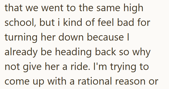 that we went to the same high school, but i kind of feel bad for turning her down because I already be heading back so why not give her a ride. I'm trying to come up with a rational reason or