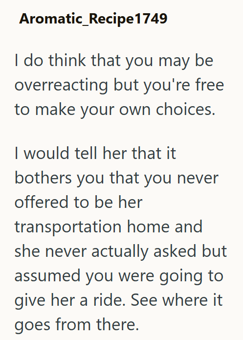 Aromatic_Recipe 1749 I do think that you may be overreacting but you're free to make your own choices. I would tell her that it bothers you that you never offered to be her transportation home and she never actually asked but assumed you were going to give her a ride. See where it goes from there.