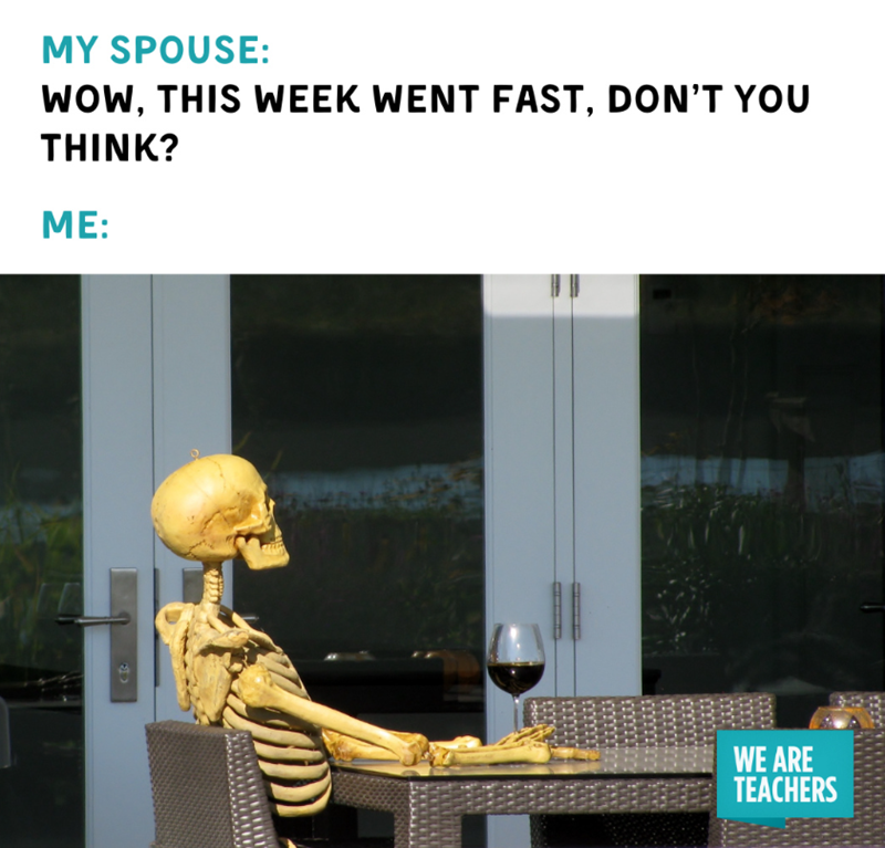 MY SPOUSE: WOW, THIS WEEK WENT FAST, DON'T YOU THINK? ME: WE ARE TEACHERS