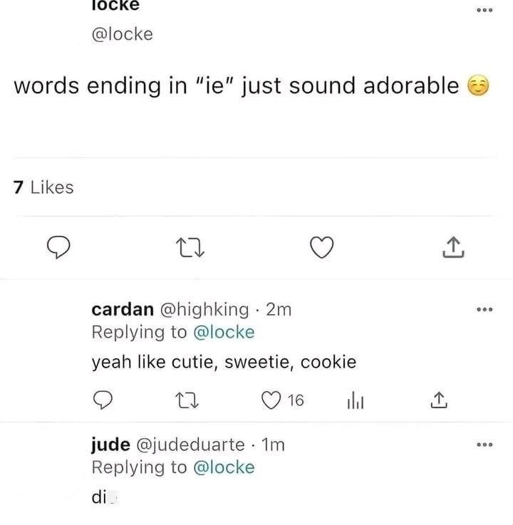 locke @locke words ending in "ie" just sound adorable 7 Likes 27 cardan @highking · 2m Replying to @locke yeah like cutie, sweetie, cookie 27 16 山 jude @judeduarte · 1m Replying to @locke di <] ↑ <]