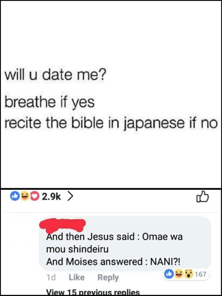 will u date me? breathe if yes recite the bible in japanese if no 2.9k > And then Jesus said: Omae wa mou shindeiru And Moises answered: NANI?! 1d Like Reply View 15 previous replies B 167