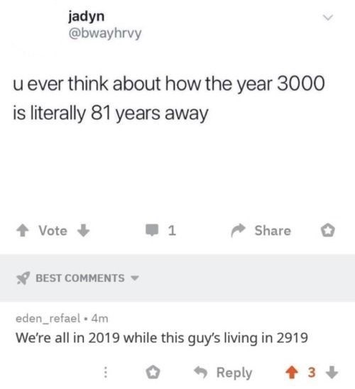 jadyn @bwayhrvy u ever think about how the year 3000 is literally 81 years away Vote + 1 Share BEST COMMENTS ▾ eden_refael • 4m We're all in 2019 while this guy's living in 2919 -Reply 3
