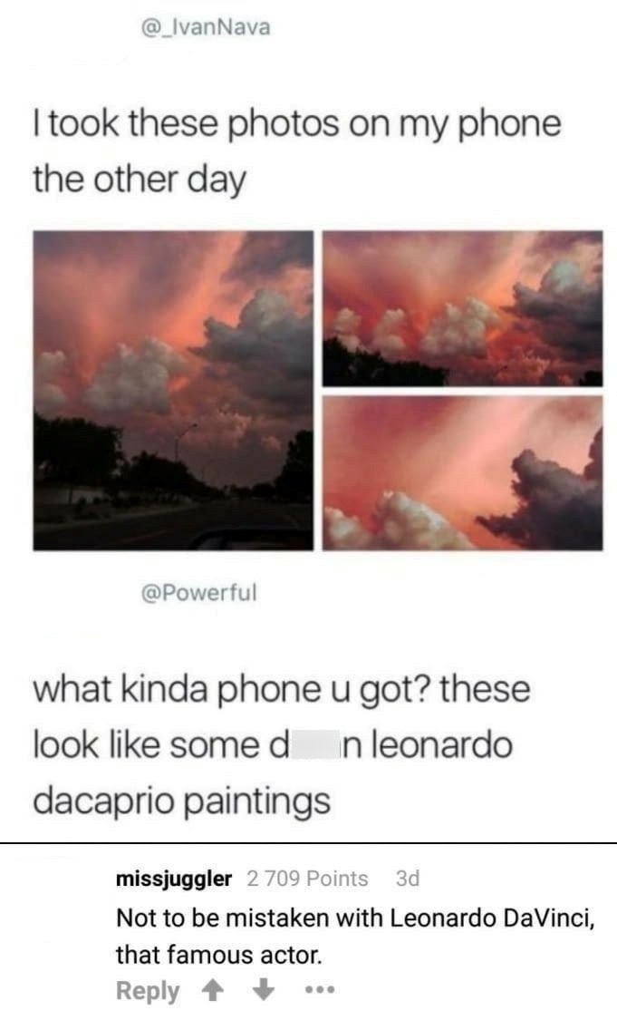 @_Ivan Nava I took these photos on my phone the other day @Powerful what kinda phone u got? these look like some d n leonardo dacaprio paintings missjuggler 2.709 Points 3d Not to be mistaken with Leonardo DaVinci, that famous actor. Reply