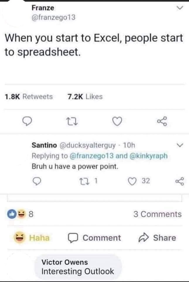 Franze @franzego13 When you start to Excel, people start to spreadsheet. 1.8K Retweets 7.2K Likes 8 27 Santino @ducksyalterguy - 10h go Replying to @franzego13 and @kinkyraph Bruh u have a power point. 171 32 Haha 3 Comments Comment Share Victor Owens Interesting Outlook