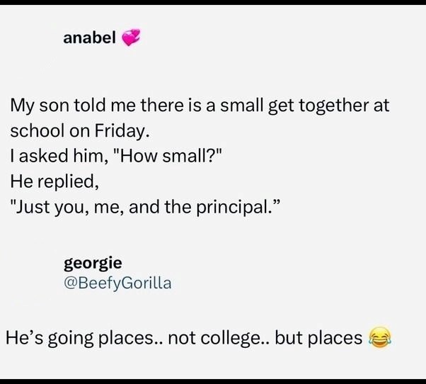 anabel My son told me there is a small get together at school on Friday. I asked him, "How small?" He replied, "Just you, me, and the principal." georgie @BeefyGorilla He's going places.. not college.. but places
