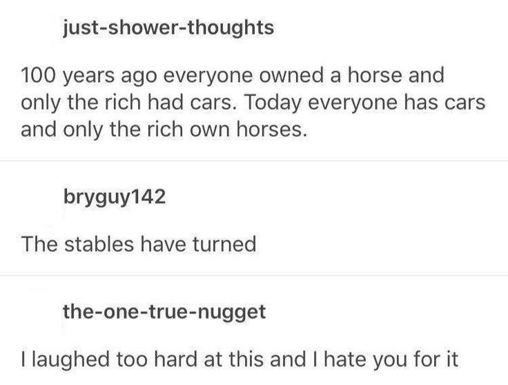 just-shower-thoughts 100 years ago everyone owned a horse and only the rich had cars. Today everyone has cars and only the rich own horses. bryguy142 The stables have turned the-one-true-nugget I laughed too hard at this and I hate you for it