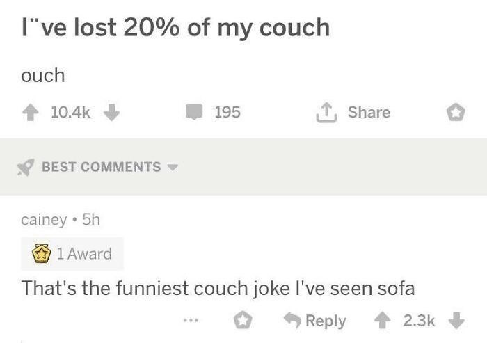 I've lost 20% of my couch ouch 10.4k BEST COMMENTS cainey • 5h 195 ↑ Share 1 Award That's the funniest couch joke I've seen sofa Reply 2.3k