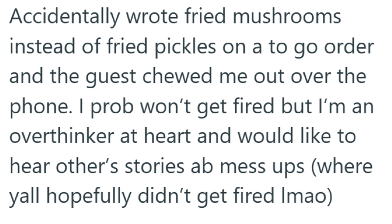 Accidentally wrote fried mushrooms instead of fried pickles on a to go order and the guest chewed me out over the phone. I prob won't get fired but I'm an overthinker at heart and would like to hear other's stories ab mess ups (where yall hopefully didn't get fired Imao)