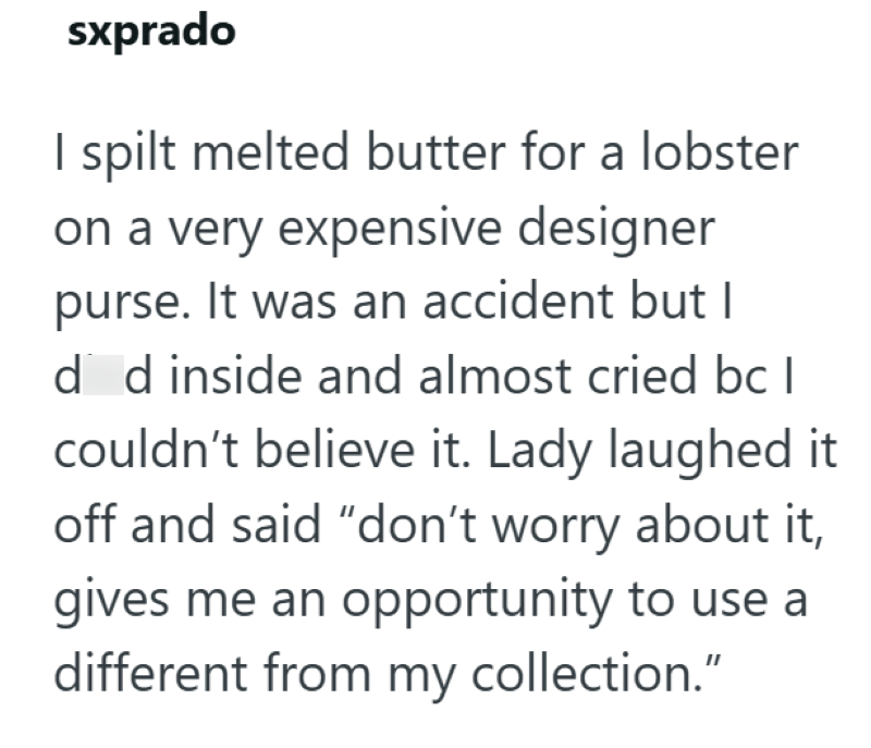 sxprado I spilt melted butter for a lobster on a very expensive designer purse. It was an accident but I ded inside and almost cried bc I couldn't believe it. Lady laughed it off and said "don't worry about it, gives me an opportunity to use a different from my collection."