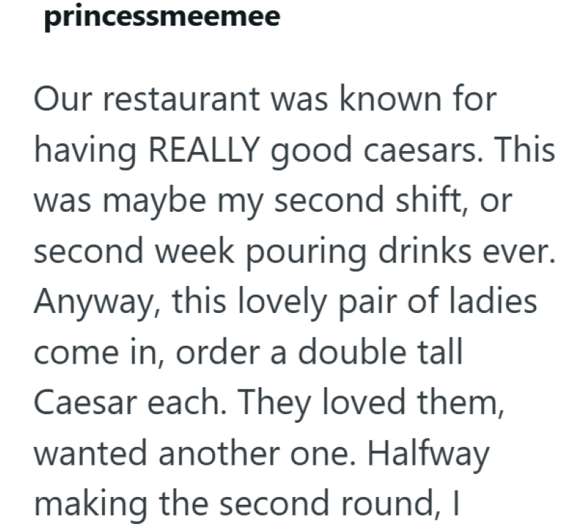 princessmeemee Our restaurant was known for having REALLY good caesars. This was maybe my second shift, or second week pouring drinks ever. Anyway, this lovely pair of ladies come in, order a double tall Caesar each. They loved them, wanted another one. Halfway making the second round, I