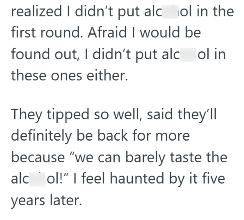 realized I didn't put alcol in the first round. Afraid I would be found out, I didn't put alcol in these ones either. They tipped so well, said they'll definitely be back for more because "we can barely taste the alc ol!" I feel haunted by it five years later.