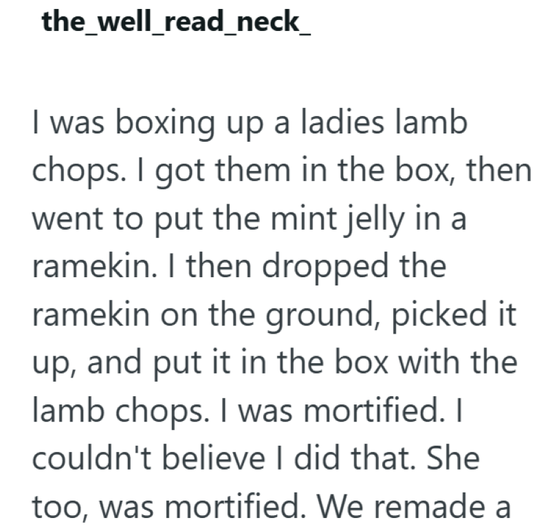 the_well_read_neck_ I was boxing up a ladies lamb chops. I got them in the box, then went to put the mint jelly in a ramekin. I then dropped the ramekin on the ground, picked it up, and put it in the box with the lamb chops. I was mortified. I couldn't believe I did that. She too, was mortified. We remade a