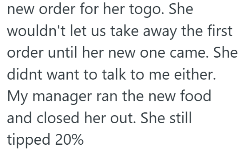 new order for her togo. She wouldn't let us take away the first order until her new one came. She didnt want to talk to me either. My manager ran the new food and closed her out. She still tipped 20%