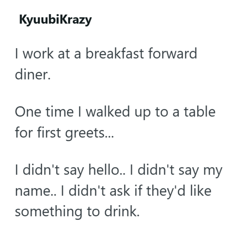 KyuubiKrazy I work at a breakfast forward diner. One time I walked up to a table for first greets... I didn't say hello.. I didn't say my name.. I didn't ask if they'd like something to drink.