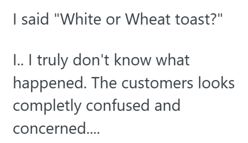 I said "White or Wheat toast?" I.. I truly don't know what happened. The customers looks completly confused and concerned....