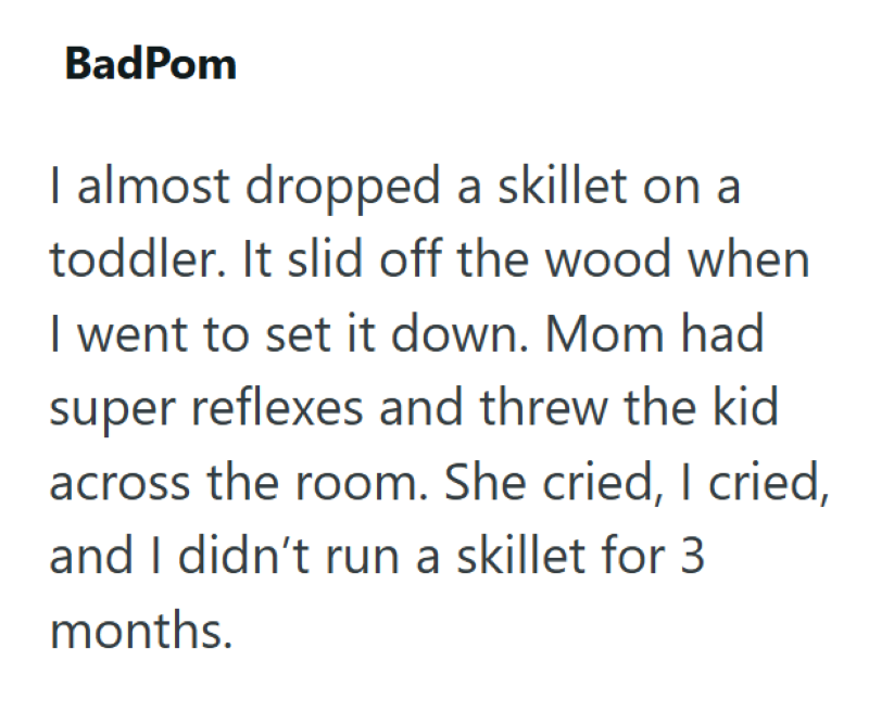 BadPom I almost dropped a skillet on a toddler. It slid off the wood when I went to set it down. Mom had super reflexes and threw the kid across the room. She cried, I cried, and I didn't run a skillet for 3 months.