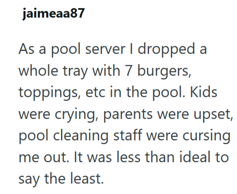 jaimeaa87 As a pool server I dropped a whole tray with 7 burgers, toppings, etc in the pool. Kids were crying, parents were upset, pool cleaning staff were cursing me out. It was less than ideal to say the least.