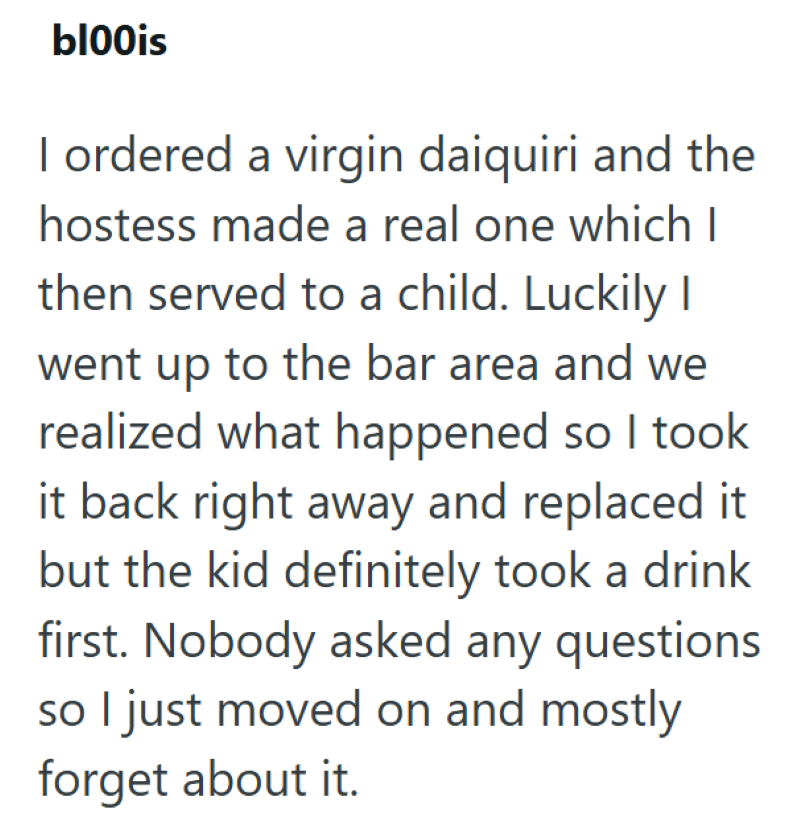 bl00is I ordered a virgin daiquiri and the hostess made a real one which I then served to a child. Luckily I went up to the bar area and we realized what happened so I took it back right away and replaced it but the kid definitely took a drink first. Nobody asked any questions so I just moved on and mostly forget about it.