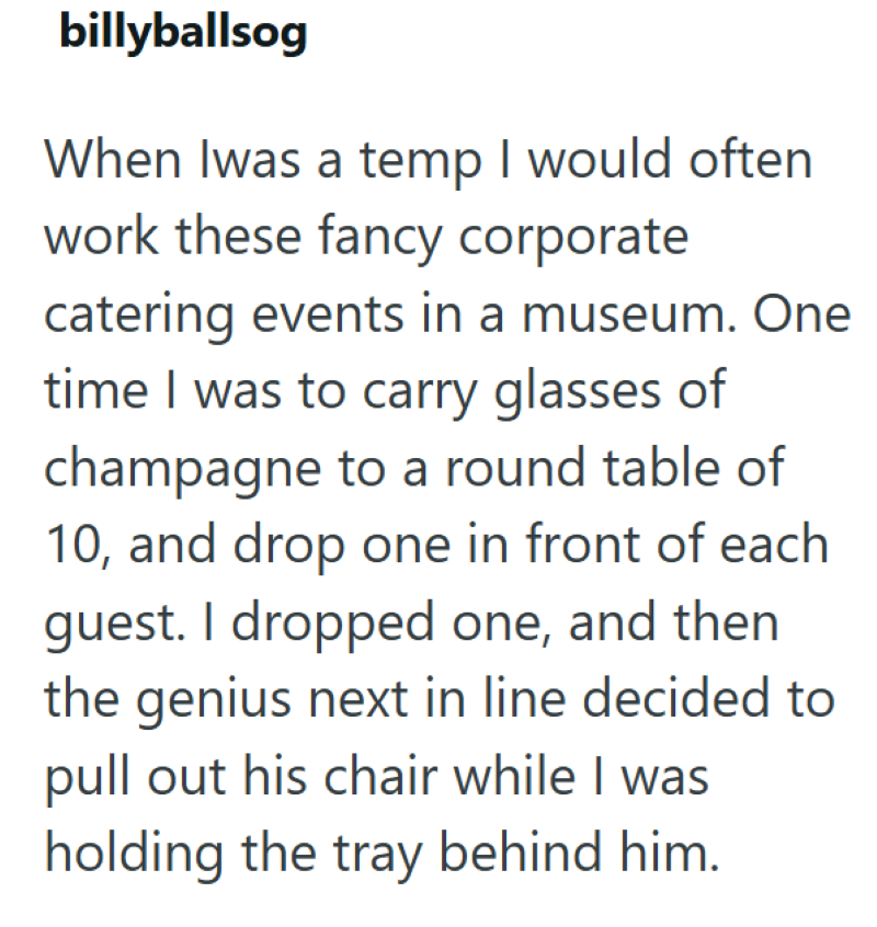 billyballsog When Iwas a temp I would often work these fancy corporate catering events in a museum. One time I was to carry glasses of champagne to a round table of 10, and drop one in front of each guest. I dropped one, and then the genius next in line decided to pull out his chair while I was holding the tray behind him.