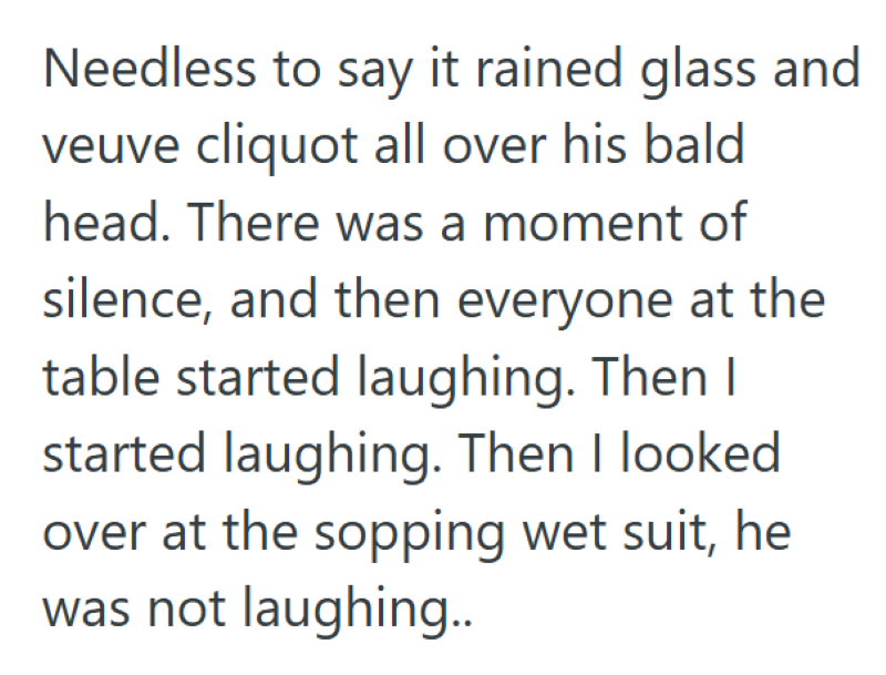 Needless to say it rained glass and veuve cliquot all over his bald head. There was a moment of silence, and then everyone at the table started laughing. Then I started laughing. Then I looked over at the sopping wet suit, he was not laughing..