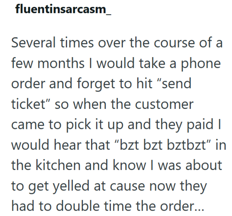fluentinsarcasm_ Several times over the course of a few months I would take a phone order and forget to hit "send ticket" so when the customer came to pick it up and they paid I would hear that “bzt bzt bztbzt” in the kitchen and know I was about to get yelled at cause now they had to double time the order...