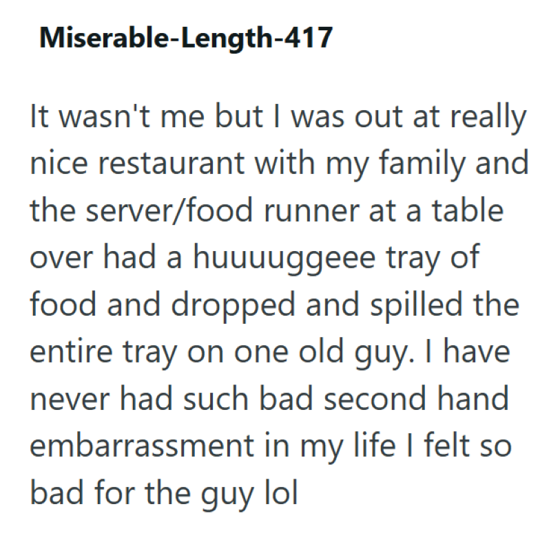 Miserable-Length-417 It wasn't me but I was out at really nice restaurant with my family and the server/food runner at a table over had a huuuuggeee tray of food and dropped and spilled the entire tray on one old guy. I have never had such bad second hand embarrassment in my life I felt so bad for the guy lol