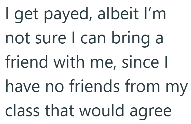 I get payed, albeit I'm not sure I can bring a friend with me, since I have no friends from my class that would agree