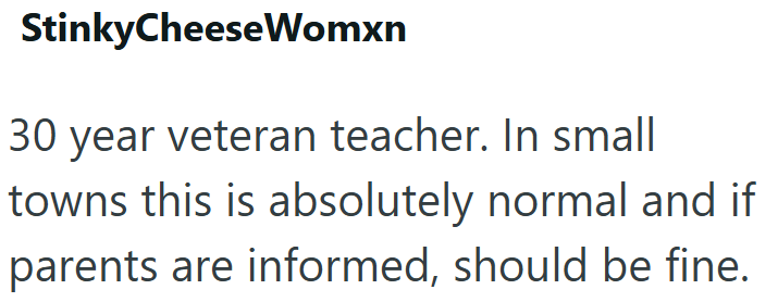 StinkyCheese Womxn 30 year veteran teacher. In small towns this is absolutely normal and if parents are informed, should be fine.