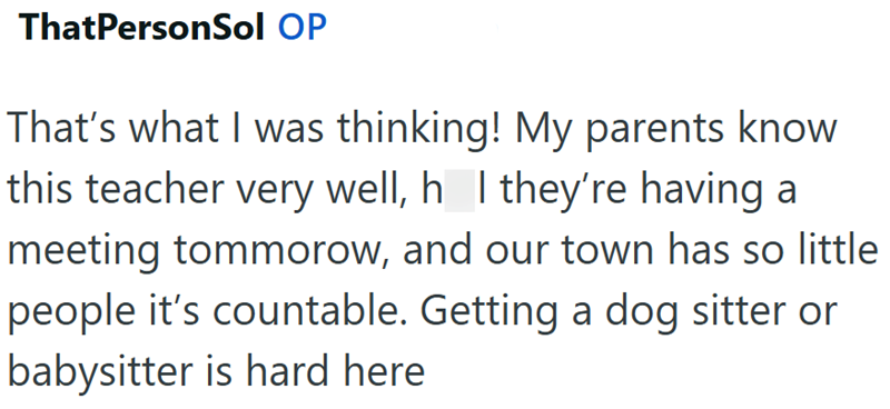 ThatPersonSol OP That's what I was thinking! My parents know this teacher very well, h I they're having a meeting tommorow, and our town has so little people it's countable. Getting a dog sitter or babysitter is hard here