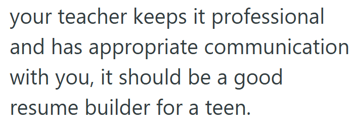 your teacher keeps it professional and has appropriate communication with you, it should be a good resume builder for a teen.