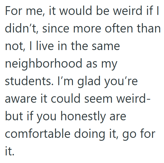 For me, it would be weird if I didn't, since more often than not, I live in the same neighborhood as my students. I'm glad you're aware it could seem weird- but if you honestly are comfortable doing it, go for it.